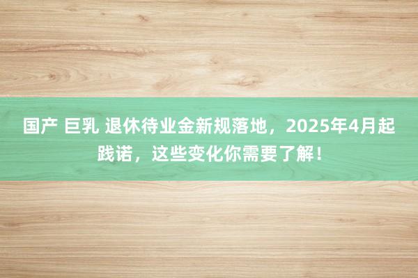 国产 巨乳 退休待业金新规落地，2025年4月起践诺，这些变化你需要了解！