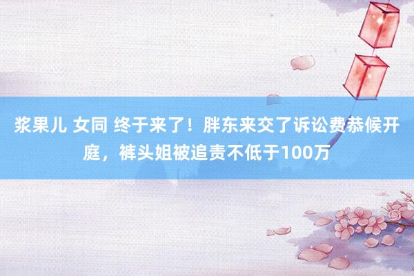 浆果儿 女同 终于来了！胖东来交了诉讼费恭候开庭，裤头姐被追责不低于100万