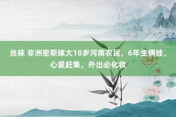 丝袜 非洲密斯嫁大18岁河南农民，6年生俩娃，心爱赶集，外出必化妆