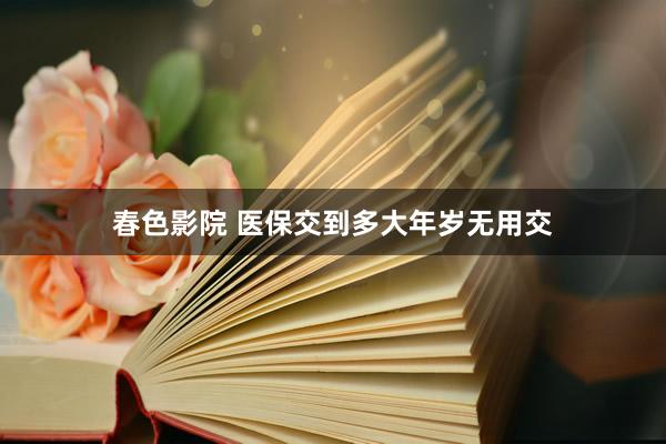 春色影院 医保交到多大年岁无用交
