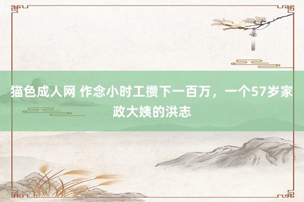 猫色成人网 作念小时工攒下一百万，一个57岁家政大姨的洪志