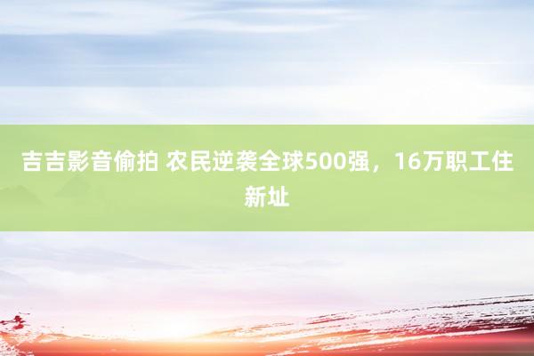 吉吉影音偷拍 农民逆袭全球500强，16万职工住新址