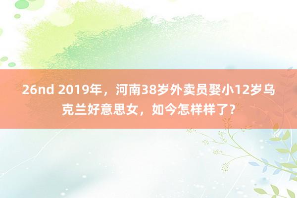 26nd 2019年，河南38岁外卖员娶小12岁乌克兰好意思女，如今怎样样了？