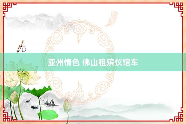 亚州情色 佛山租殡仪馆车