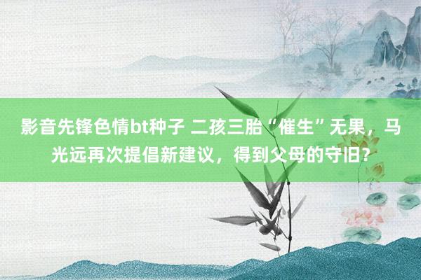 影音先锋色情bt种子 二孩三胎“催生”无果，马光远再次提倡新建议，得到父母的守旧？