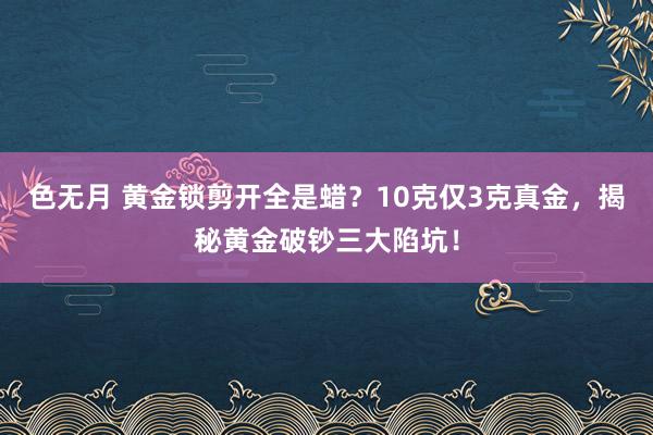 色无月 黄金锁剪开全是蜡？10克仅3克真金，揭秘黄金破钞三大陷坑！
