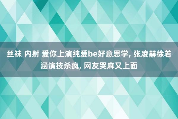 丝袜 内射 爱你上演纯爱be好意思学, 张凌赫徐若涵演技杀疯, 网友哭麻又上面