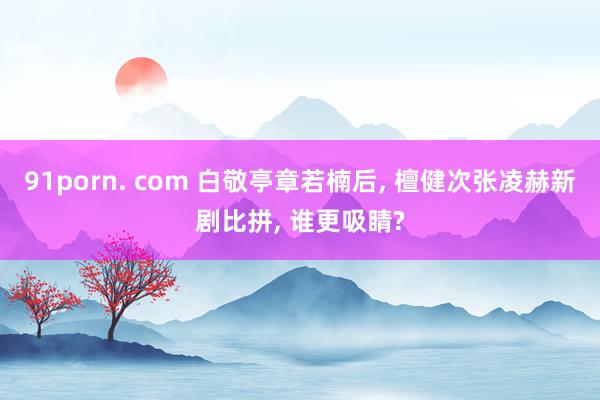 91porn. com 白敬亭章若楠后, 檀健次张凌赫新剧比拼, 谁更吸睛?