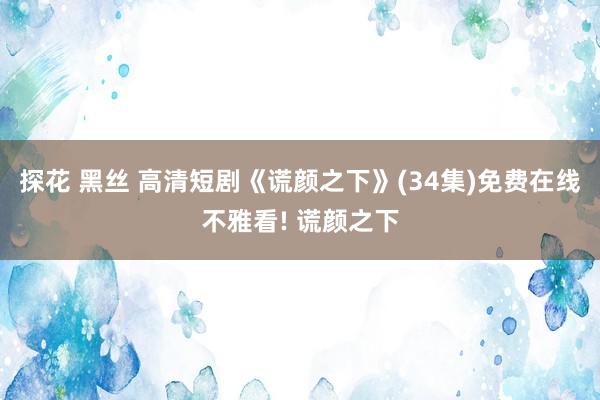 探花 黑丝 高清短剧《谎颜之下》(34集)免费在线不雅看! 谎颜之下