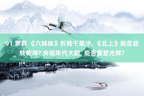 91 萝莉 《六姊妹》折戟千里沙, 《北上》能否旋转乾坤? 央视年代大剧, 能否重塑光辉?