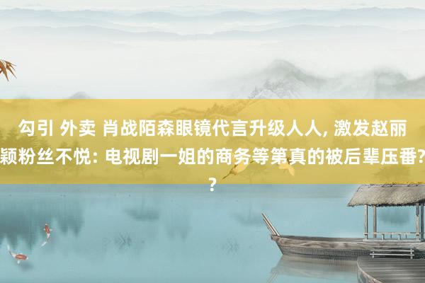 勾引 外卖 肖战陌森眼镜代言升级人人, 激发赵丽颖粉丝不悦: 电视剧一姐的商务等第真的被后辈压番?