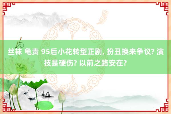 丝袜 龟责 95后小花转型正剧, 扮丑换来争议? 演技是硬伤? 以前之路安在?