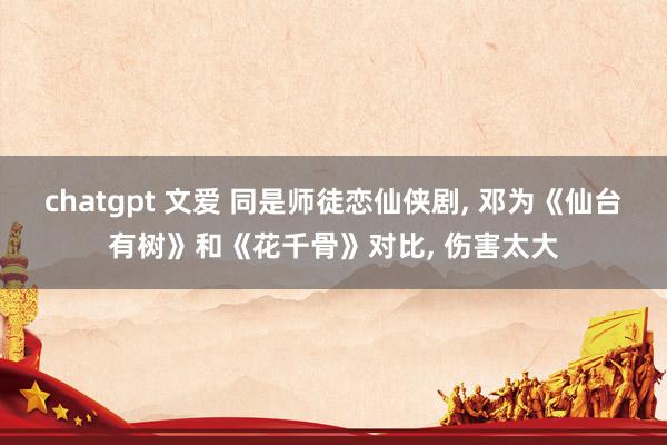 chatgpt 文爱 同是师徒恋仙侠剧, 邓为《仙台有树》和《花千骨》对比, 伤害太大