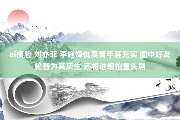 ai换脸 刘亦菲 李施嬅仳离青年涯充实 圈中好友轮替为其庆生 还将进组拍重头剧