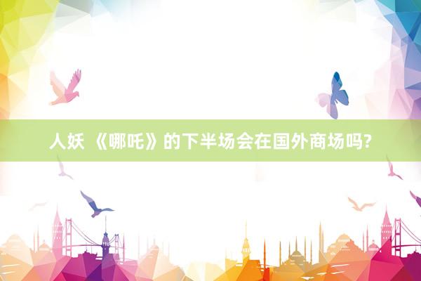 人妖 《哪吒》的下半场会在国外商场吗?