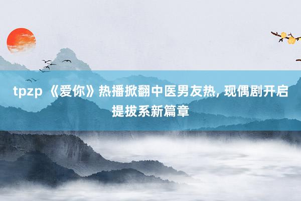 tpzp 《爱你》热播掀翻中医男友热, 现偶剧开启提拔系新篇章