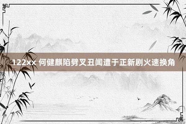 122xx 何健麒陷劈叉丑闻遭于正新剧火速换角