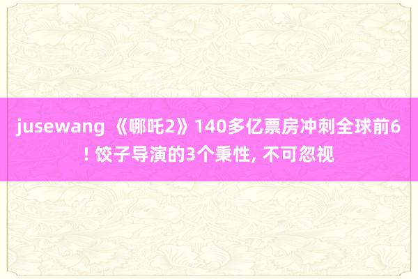 jusewang 《哪吒2》140多亿票房冲刺全球前6! 饺子导演的3个秉性, 不可忽视