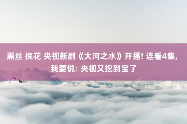 黑丝 探花 央视新剧《大河之水》开播! 连看4集, 我要说: 央视又挖到宝了
