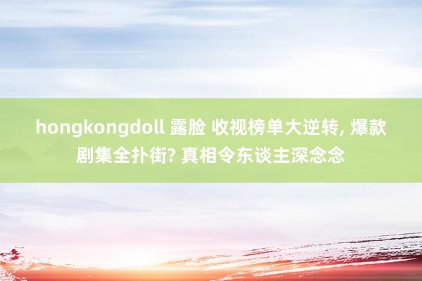 hongkongdoll 露脸 收视榜单大逆转, 爆款剧集全扑街? 真相令东谈主深念念