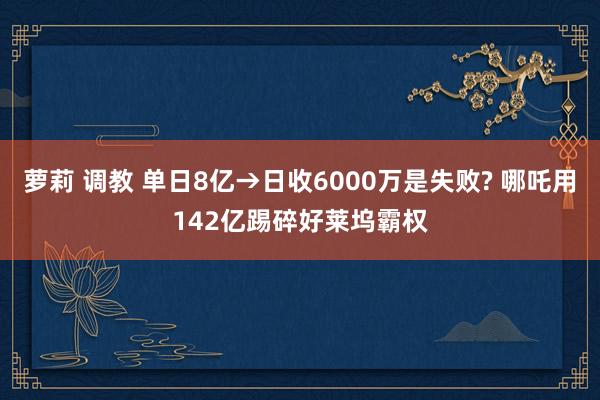 萝莉 调教 单日8亿→日收6000万是失败? 哪吒用142亿踢碎好莱坞霸权