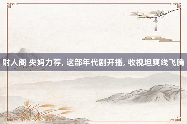 射人阁 央妈力荐, 这部年代剧开播, 收视坦爽线飞腾