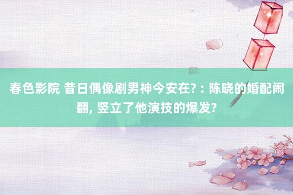 春色影院 昔日偶像剧男神今安在? : 陈晓的婚配闹翻, 竖立了他演技的爆发?