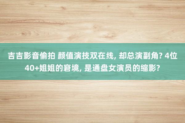 吉吉影音偷拍 颜值演技双在线, 却总演副角? 4位40+姐姐的窘境, 是通盘女演员的缩影?