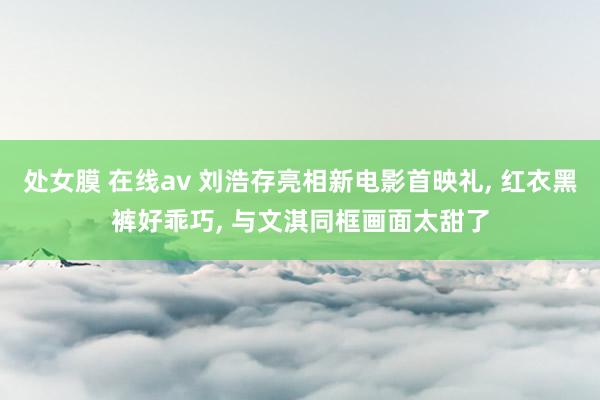 处女膜 在线av 刘浩存亮相新电影首映礼, 红衣黑裤好乖巧, 与文淇同框画面太甜了
