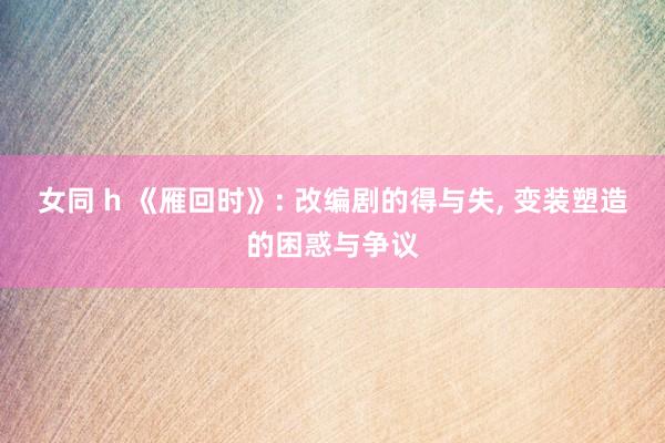 女同 h 《雁回时》: 改编剧的得与失, 变装塑造的困惑与争议