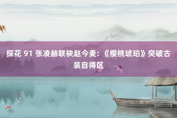 探花 91 张凌赫联袂赵今麦: 《樱桃琥珀》突破古装自得区
