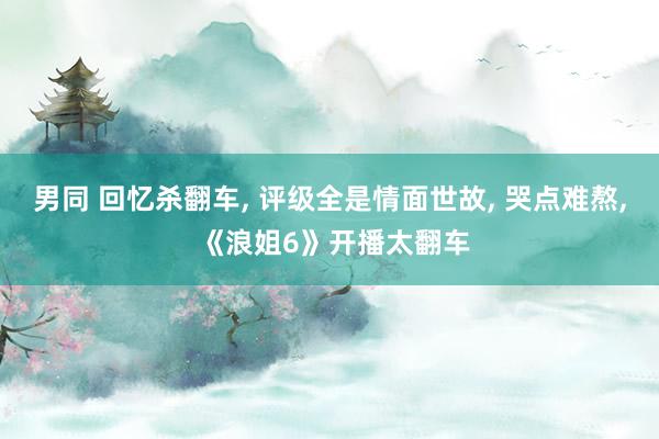 男同 回忆杀翻车, 评级全是情面世故, 哭点难熬, 《浪姐6》开播太翻车