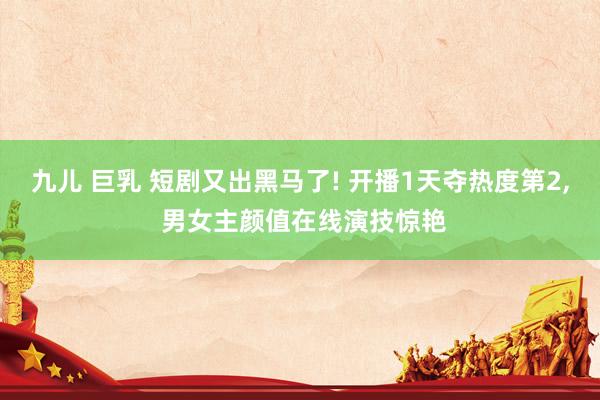 九儿 巨乳 短剧又出黑马了! 开播1天夺热度第2, 男女主颜值在线演技惊艳