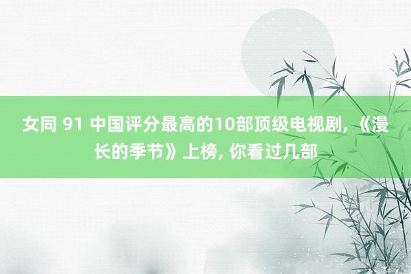 女同 91 中国评分最高的10部顶级电视剧, 《漫长的季节》上榜, 你看过几部