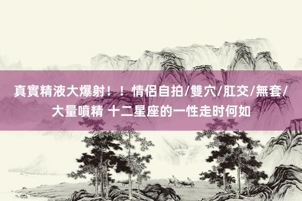 真實精液大爆射！！情侶自拍/雙穴/肛交/無套/大量噴精 十二星座的一性走时何如