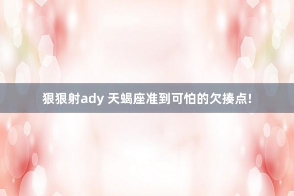 狠狠射ady 天蝎座准到可怕的欠揍点!