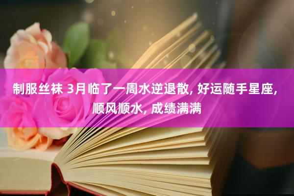 制服丝袜 3月临了一周水逆退散, 好运随手星座, 顺风顺水, 成绩满满