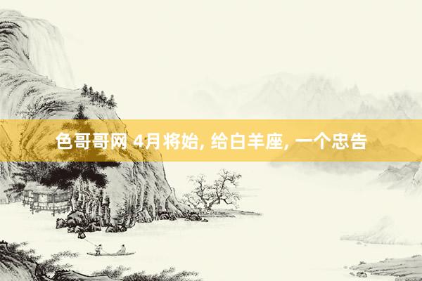 色哥哥网 4月将始, 给白羊座, 一个忠告