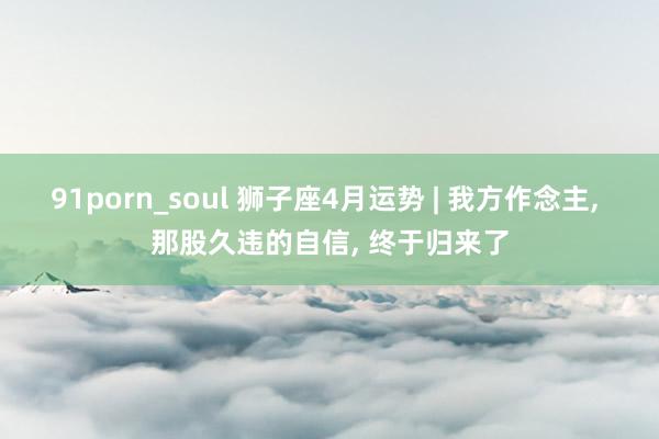 91porn_soul 狮子座4月运势 | 我方作念主, 那股久违的自信, 终于归来了
