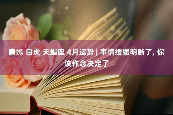唐嫣 白虎 天蝎座 4月运势 | 事情缓缓明晰了, 你该作念决定了