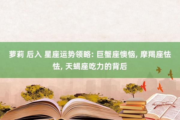萝莉 后入 星座运势领略: 巨蟹座懊恼, 摩羯座怯怯, 天蝎座吃力的背后