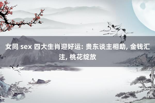 女同 sex 四大生肖迎好运: 贵东谈主相助, 金钱汇注, 桃花绽放