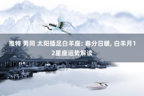 推特 男同 太阳插足白羊座: 春分日暖, 白羊月12星座运势解读