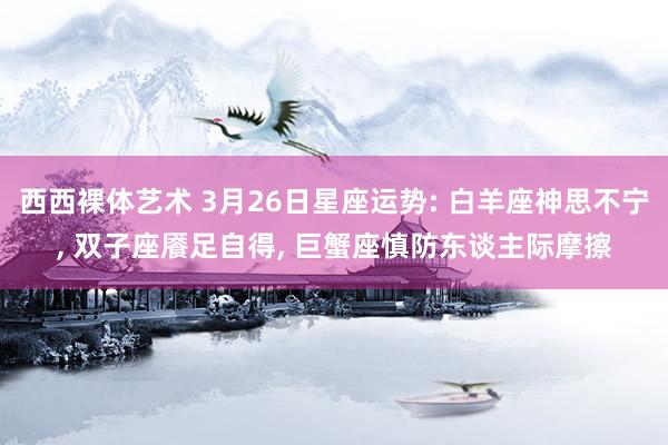 西西裸体艺术 3月26日星座运势: 白羊座神思不宁, 双子座餍足自得, 巨蟹座慎防东谈主际摩擦