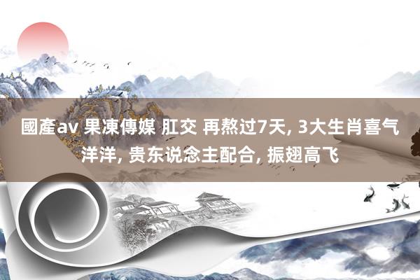 國產av 果凍傳媒 肛交 再熬过7天, 3大生肖喜气洋洋, 贵东说念主配合, 振翅高飞