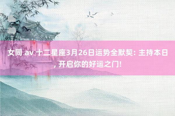 女同 av 十二星座3月26日运势全默契: 主持本日, 开启你的好运之门!