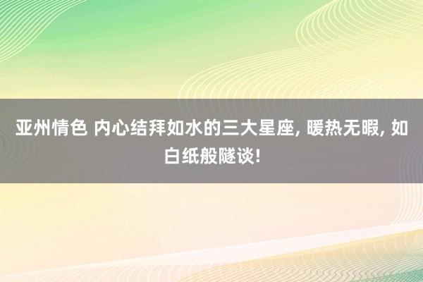 亚州情色 内心结拜如水的三大星座, 暖热无暇, 如白纸般隧谈!