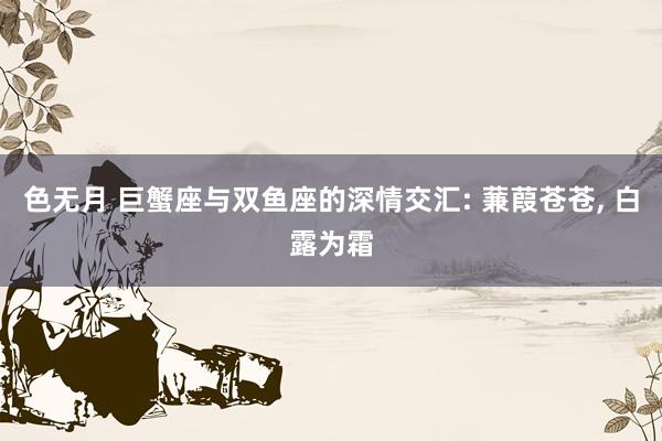 色无月 巨蟹座与双鱼座的深情交汇: 蒹葭苍苍, 白露为霜