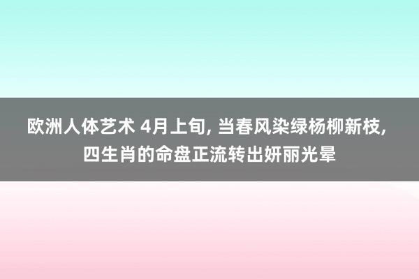 欧洲人体艺术 4月上旬, 当春风染绿杨柳新枝, 四生肖的命盘正流转出妍丽光晕