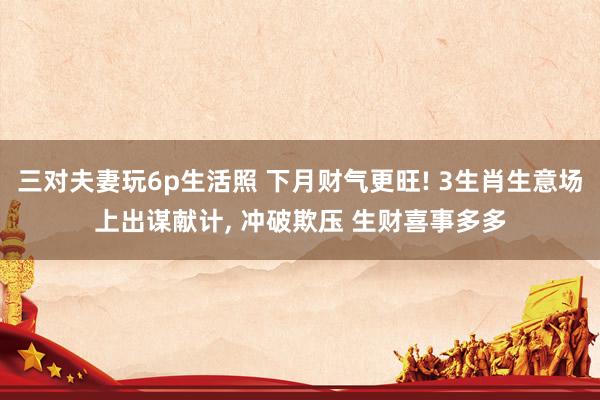 三对夫妻玩6p生活照 下月财气更旺! 3生肖生意场上出谋献计, 冲破欺压 生财喜事多多